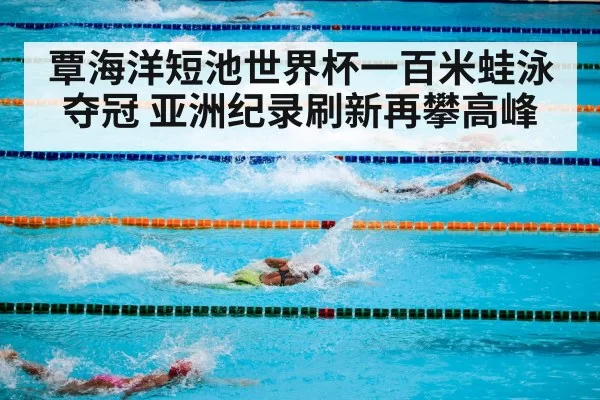 覃海洋短池世界杯一百米蛙泳夺冠 亚洲纪录刷新再攀高峰