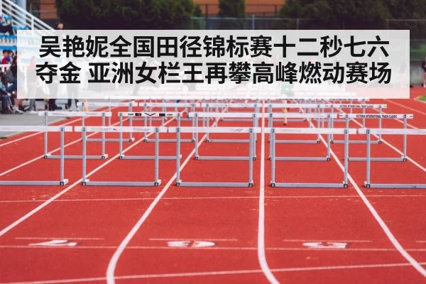 吴艳妮全国田径锦标赛十二秒七六夺金 亚洲女栏王再攀高峰燃动赛场